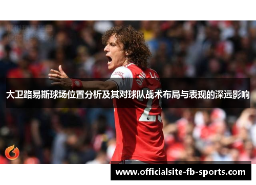 大卫路易斯球场位置分析及其对球队战术布局与表现的深远影响 大卫路易斯球场位置分析及其对球队战术布局与表现的深远影响