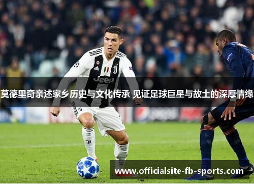 莫德里奇亲述家乡历史与文化传承 见证足球巨星与故土的深厚情缘 莫德里奇亲述家乡历史与文化传承 见证足球巨星与故土的深厚情缘