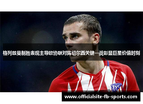 格列兹曼制胜表现主导欧协联对阵切尔西关键一战彰显巨星价值时刻