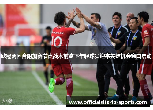 欧冠两回合附加赛节点战术前瞻下年轻球员迎来关键机会窗口启动 欧冠两回合附加赛节点战术前瞻下年轻球员迎来关键机会窗口启动