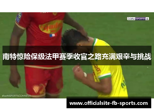 南特惊险保级法甲赛季收官之路充满艰辛与挑战 南特惊险保级法甲赛季收官之路充满艰辛与挑战