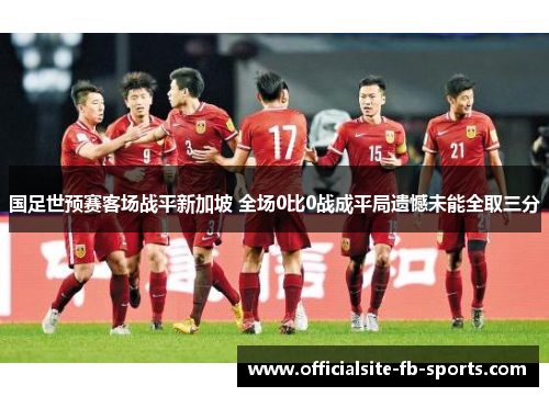 国足世预赛客场战平新加坡 全场0比0战成平局遗憾未能全取三分