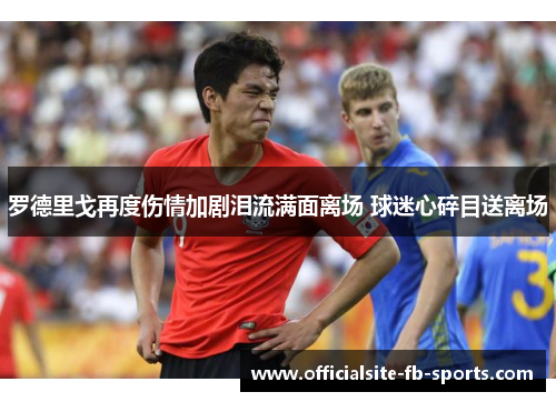 罗德里戈再度伤情加剧泪流满面离场 球迷心碎目送离场