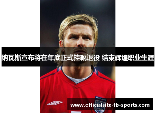 纳瓦斯宣布将在年底正式挂靴退役 结束辉煌职业生涯